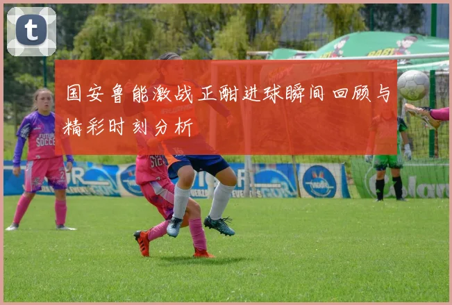 国安鲁能激战正酣进球瞬间回顾与精彩时刻分析
