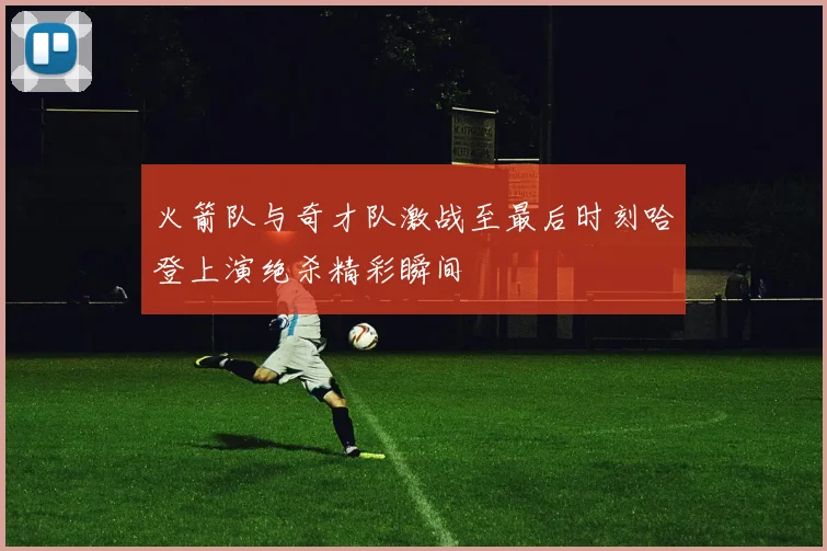 火箭队与奇才队激战至最后时刻哈登上演绝杀精彩瞬间