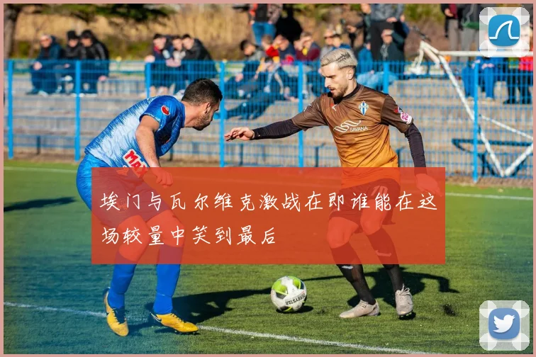 埃门与瓦尔维克激战在即谁能在这场较量中笑到最后