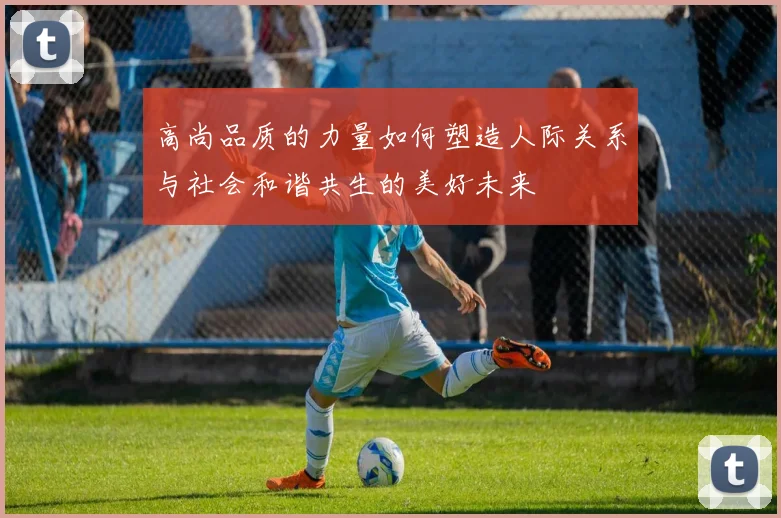 高尚品质的力量如何塑造人际关系与社会和谐共生的美好未来
