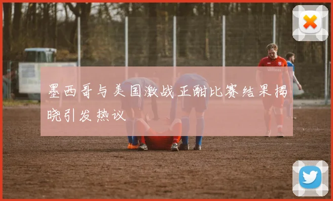 墨西哥与美国激战正酣比赛结果揭晓引发热议