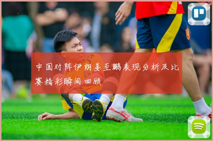 中国对阵伊朗姜至鹏表现分析及比赛精彩瞬间回顾
