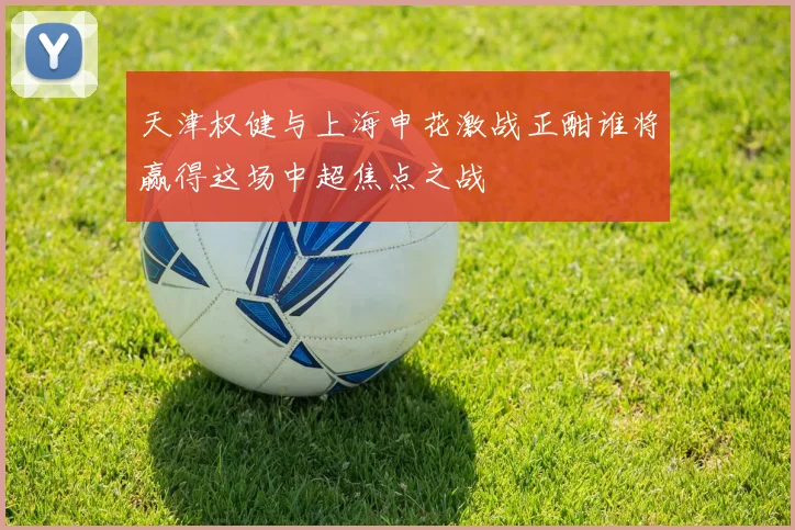 天津权健与上海申花激战正酣谁将赢得这场中超焦点之战