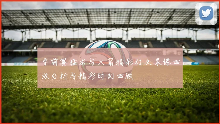 季前赛猛龙与火箭精彩对决录像回放分析与精彩时刻回顾