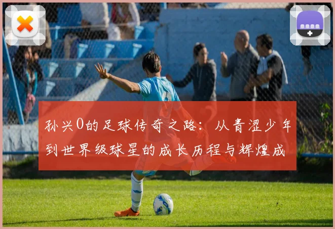 孙兴O的足球传奇之路：从青涩少年到世界级球星的成长历程与辉煌成就