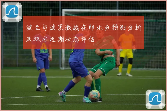 波兰与波黑激战在即比分预测分析及双方近期状态评估