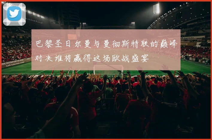 巴黎圣日尔曼与曼彻斯特联的巅峰对决谁将赢得这场欧战盛宴
