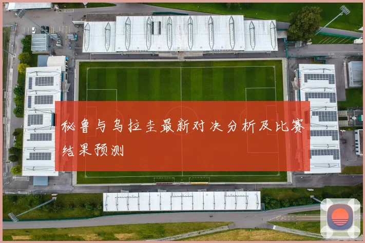 秘鲁与乌拉圭最新对决分析及比赛结果预测