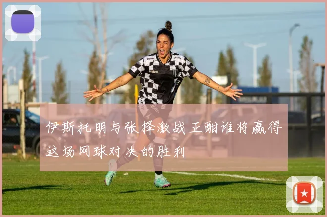 伊斯托明与张择激战正酣谁将赢得这场网球对决的胜利