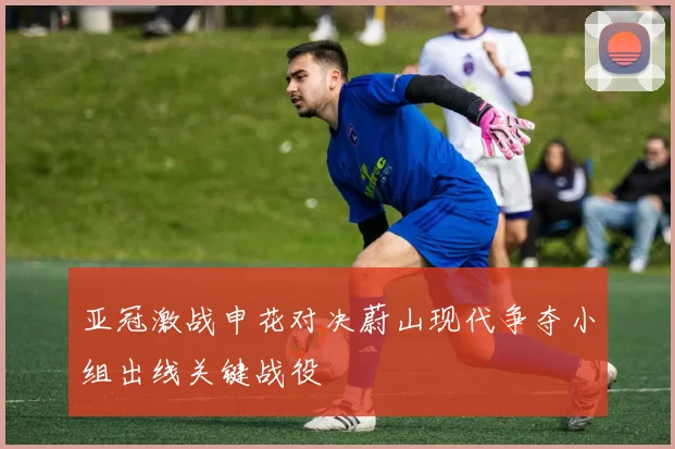 亚冠激战申花对决蔚山现代争夺小组出线关键战役