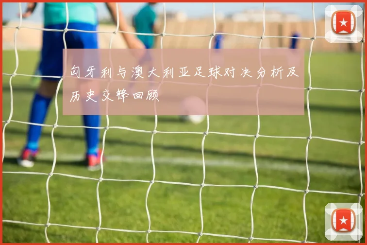 匈牙利与澳大利亚足球对决分析及历史交锋回顾