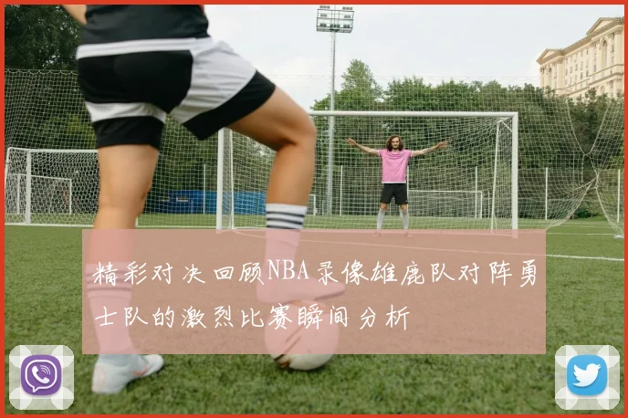 精彩对决回顾NBA录像雄鹿队对阵勇士队的激烈比赛瞬间分析