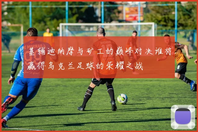 基辅迪纳摩与矿工的巅峰对决谁将赢得乌克兰足球的荣耀之战