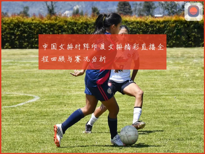 中国女排对阵印度女排精彩直播全程回顾与赛况分析