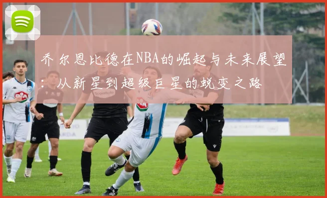 乔尔恩比德在NBA的崛起与未来展望：从新星到超级巨星的蜕变之路