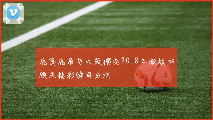 鹿岛鹿角与大阪樱花2018年激战回顾及精彩瞬间分析