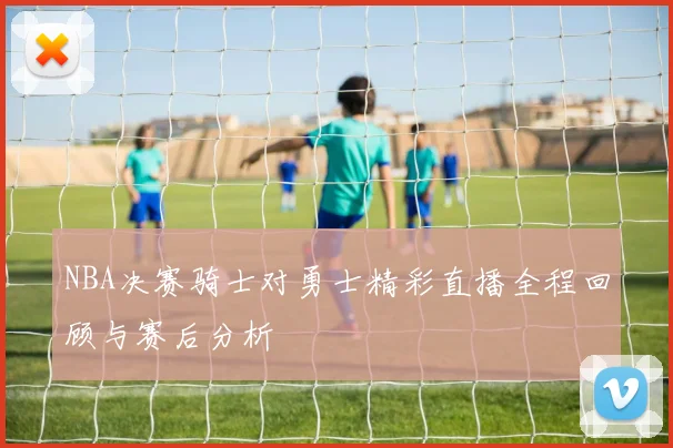 NBA决赛骑士对勇士精彩直播全程回顾与赛后分析