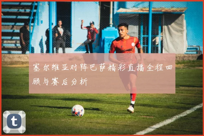 塞尔维亚对阵巴萨精彩直播全程回顾与赛后分析