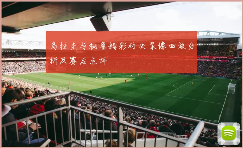 乌拉圭与秘鲁精彩对决录像回放分析及赛后点评