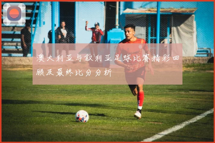 澳大利亚与叙利亚足球比赛精彩回顾及最终比分分析