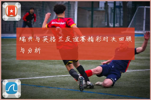 瑞典与英格兰友谊赛精彩对决回顾与分析