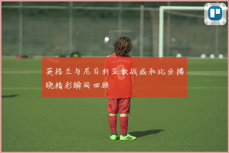 英格兰与尼日利亚激战成和比分揭晓精彩瞬间回顾