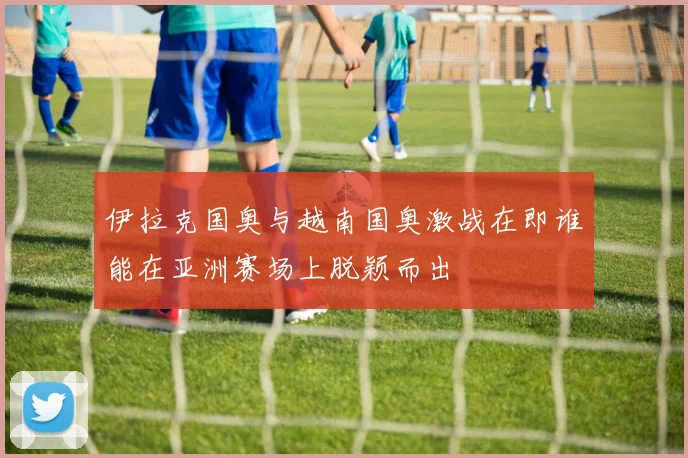 伊拉克国奥与越南国奥激战在即谁能在亚洲赛场上脱颖而出