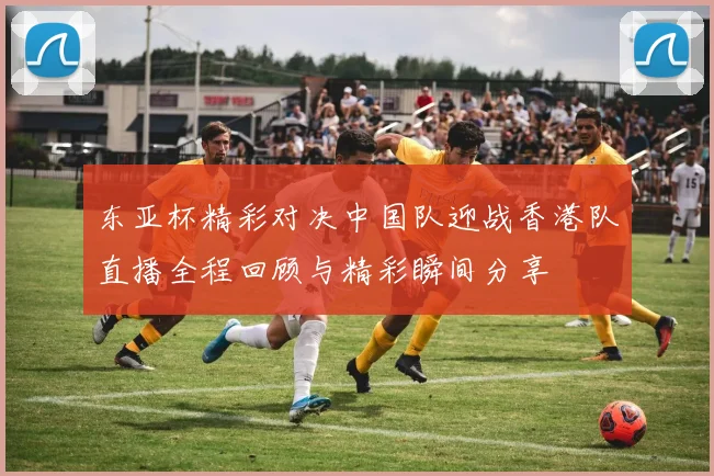 东亚杯精彩对决中国队迎战香港队直播全程回顾与精彩瞬间分享