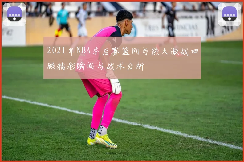 2021年NBA季后赛篮网与热火激战回顾精彩瞬间与战术分析
